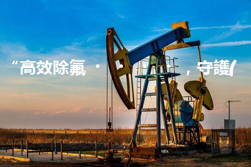 “高效除氟，守護(hù)碧水藍(lán)天——廢水中氟離子處理新篇章”